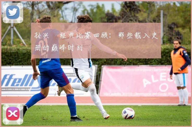 孙兴慜经典比赛回顾：那些载入史册的巅峰时刻