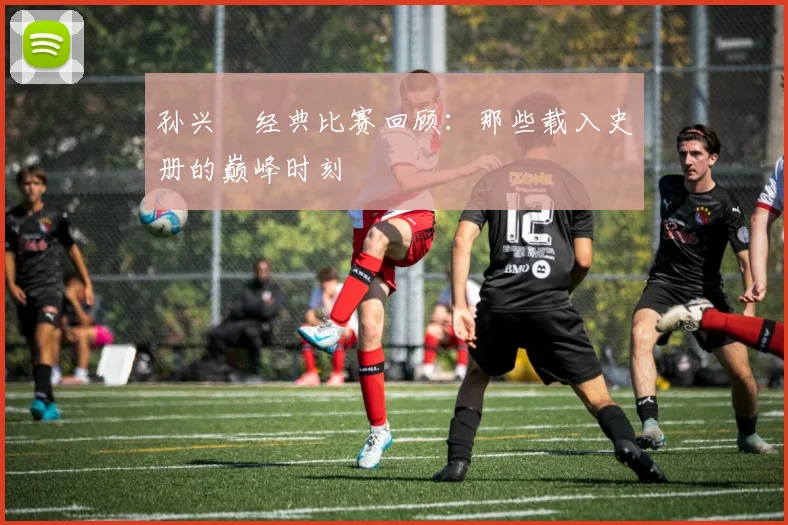 孙兴慜经典比赛回顾:那些载入史册的巅峰时刻