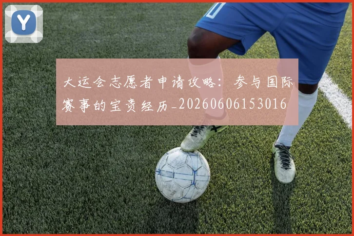 大运会志愿者申请攻略：参与国际赛事的宝贵经历_20260606153016