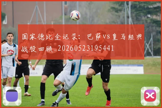 国家德比全记录：巴萨vs皇马经典战役回顾_20260523195441