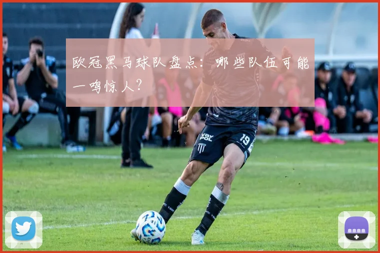 欧冠黑马球队盘点：哪些队伍可能一鸣惊人？