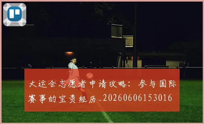 大运会志愿者申请攻略:参与国际赛事的宝贵经历_20260606153016