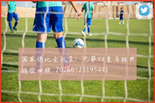 国家德比全记录：巴萨vs皇马经典战役回顾_20260523195441