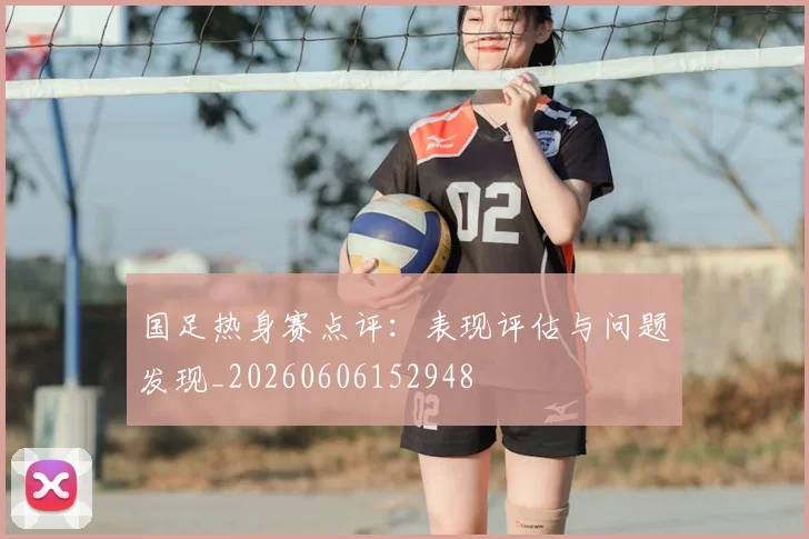 国足热身赛点评:表现评估与问题发现_20260606152948