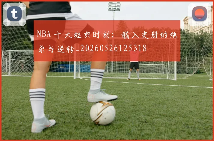 NBA 十大经典时刻：载入史册的绝杀与逆转_20260526125318
